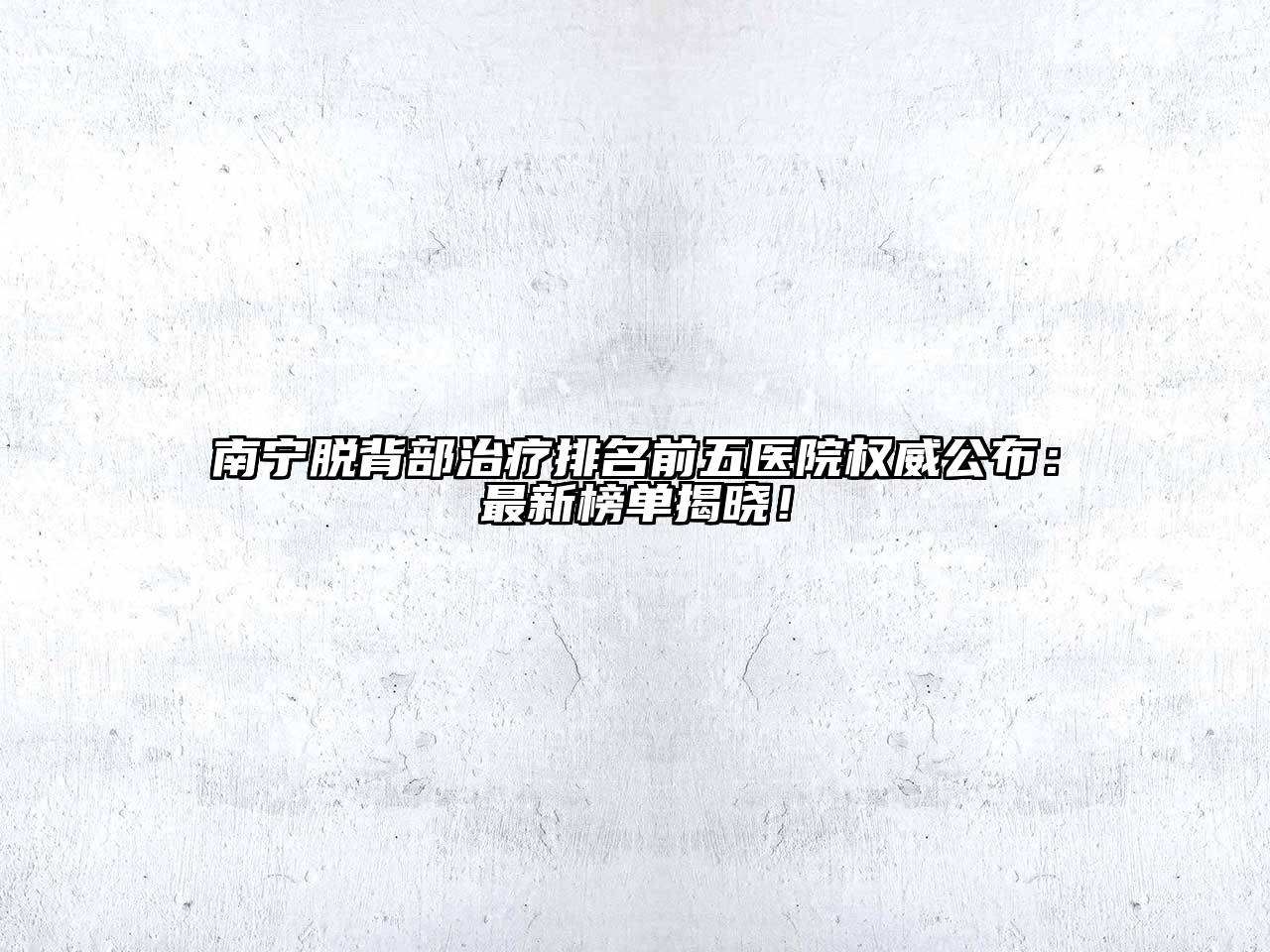 南宁脱背部治疗排名前五医院权威公布：最新榜单揭晓！