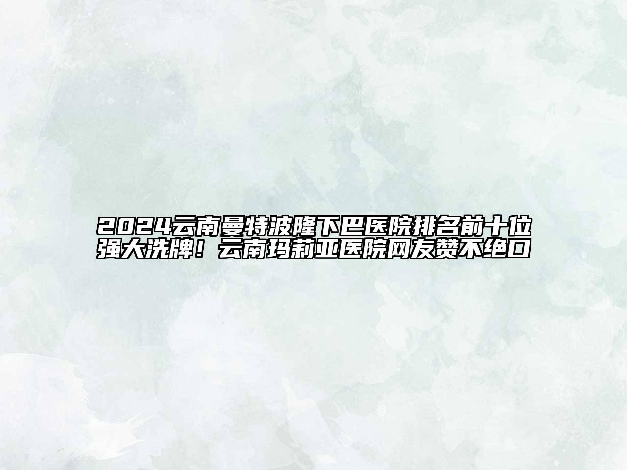 2024云南曼特波隆下巴医院排名前十位强大洗牌！云南玛莉亚医院网友赞不绝口