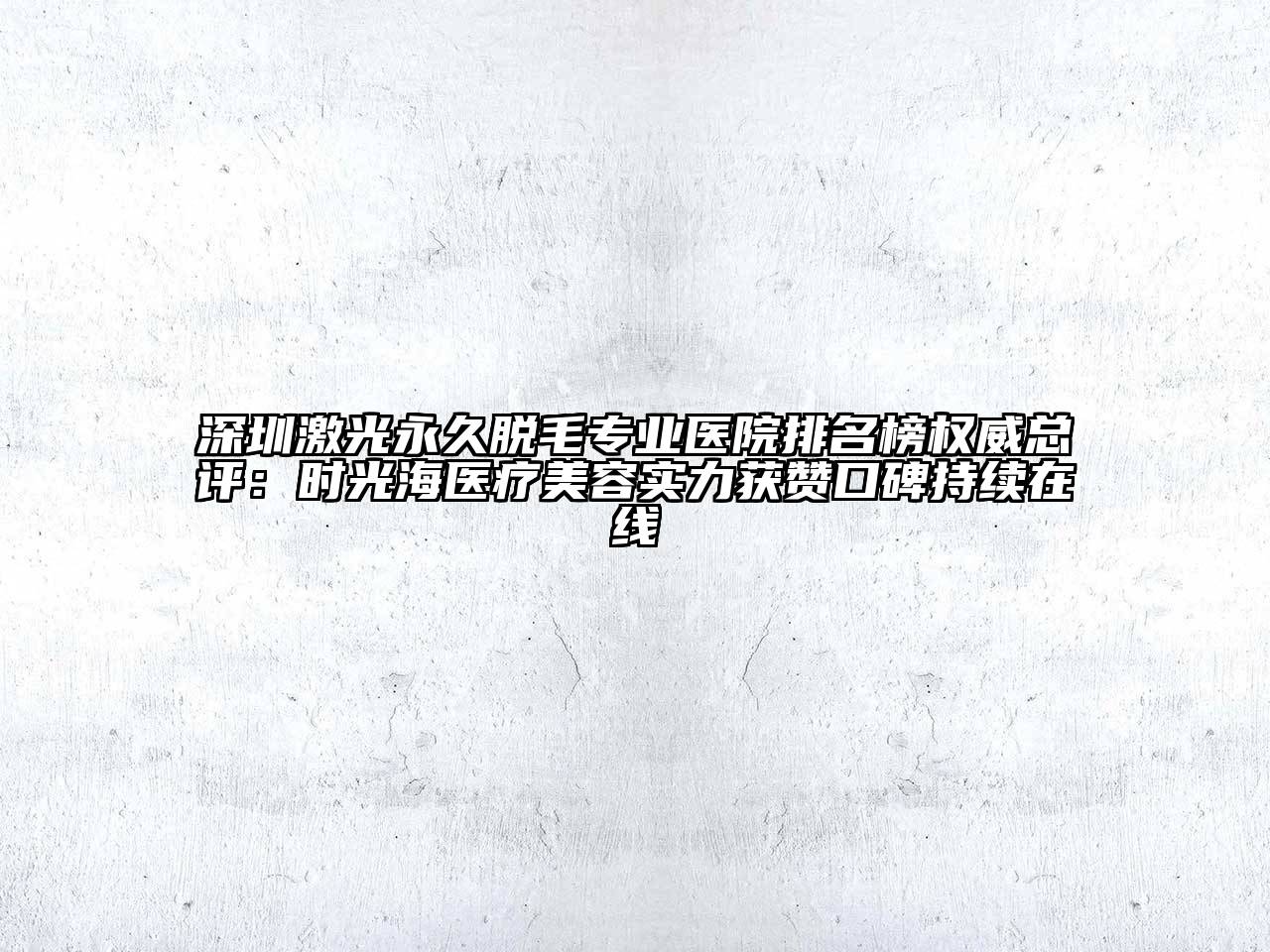深圳激光永久脱毛专业医院排名榜权威总评：时光海医疗美容实力获赞口碑持续在线