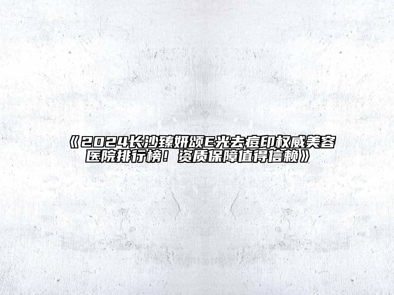 2024长沙臻妍颂E光去痘印权威美容医院排行榜！资质保障值得信赖