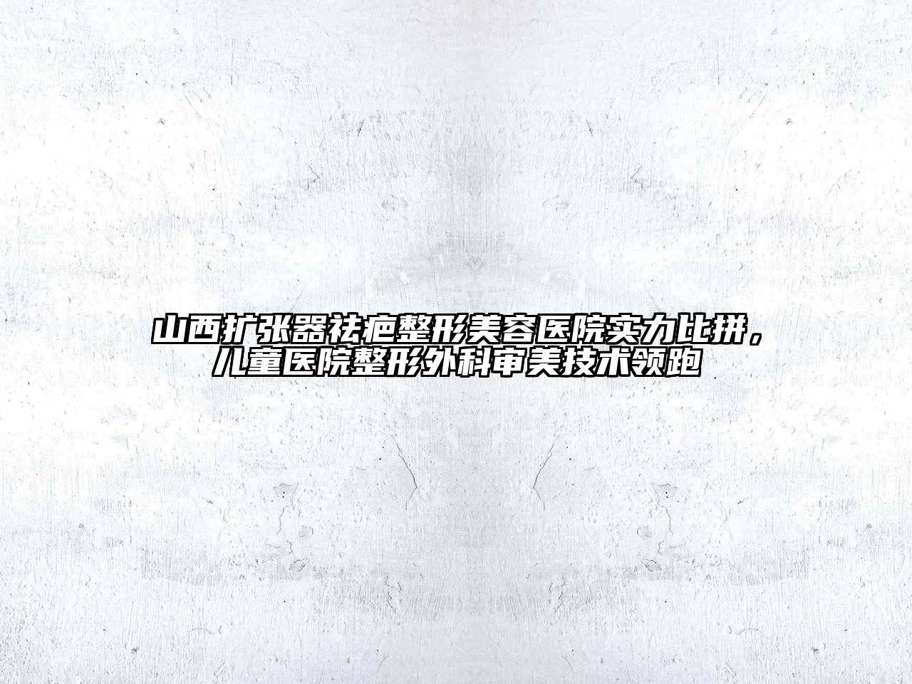 山西扩张器祛疤整形美容医院实力比拼，儿童医院整形外科审美技术领跑
