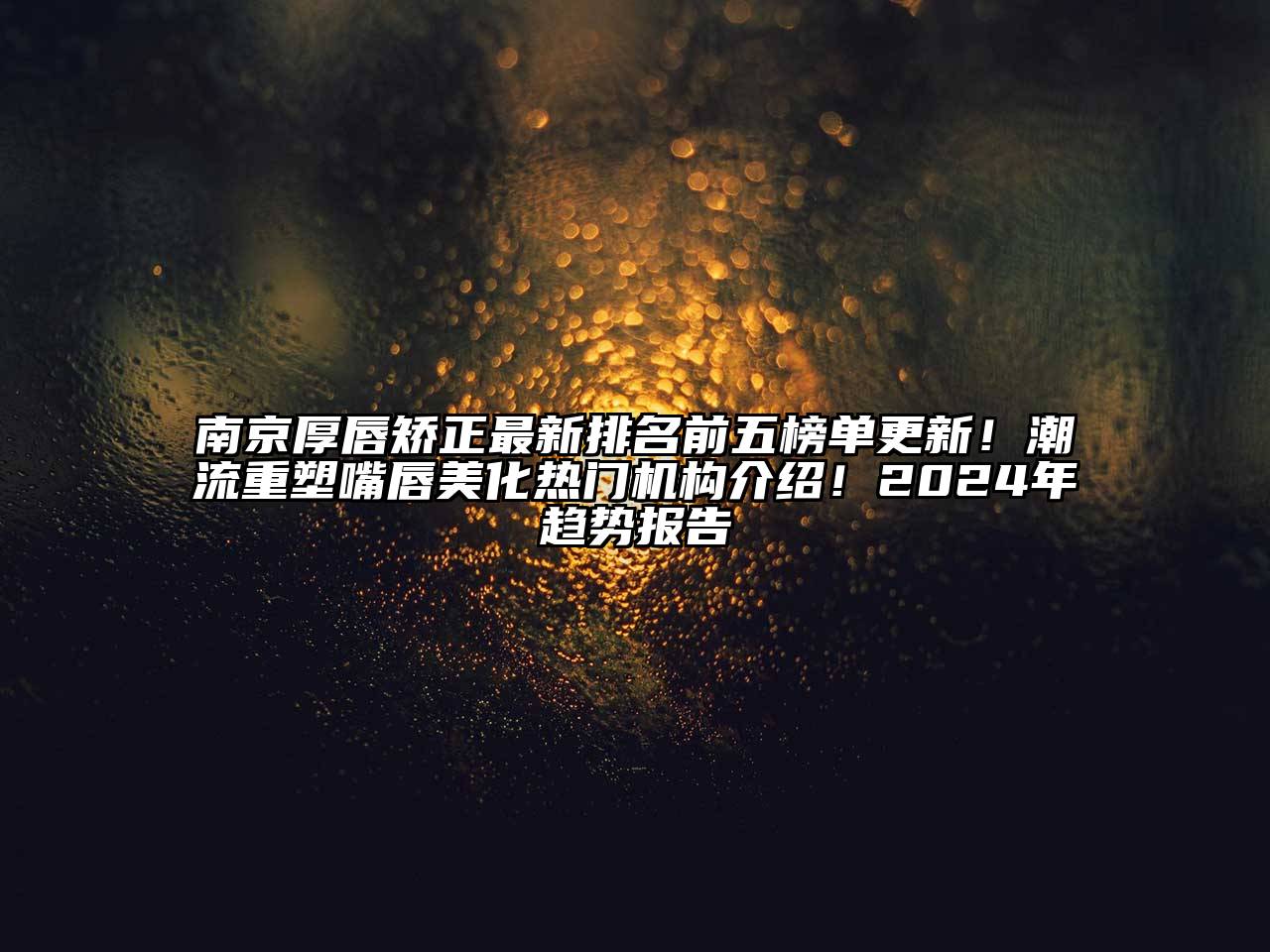 南京厚唇矫正最新排名前五榜单更新！潮流重塑嘴唇美化热门机构介绍！2024年趋势报告