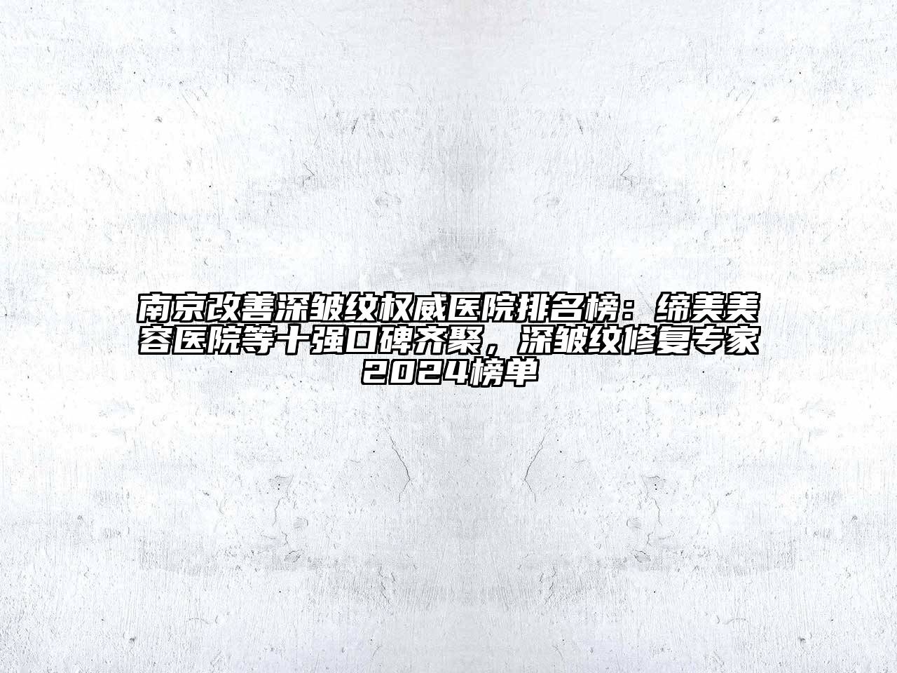 南京改善深皱纹权威医院排名榜：缔美美容医院等十强口碑齐聚，深皱纹修复专家2024榜单
