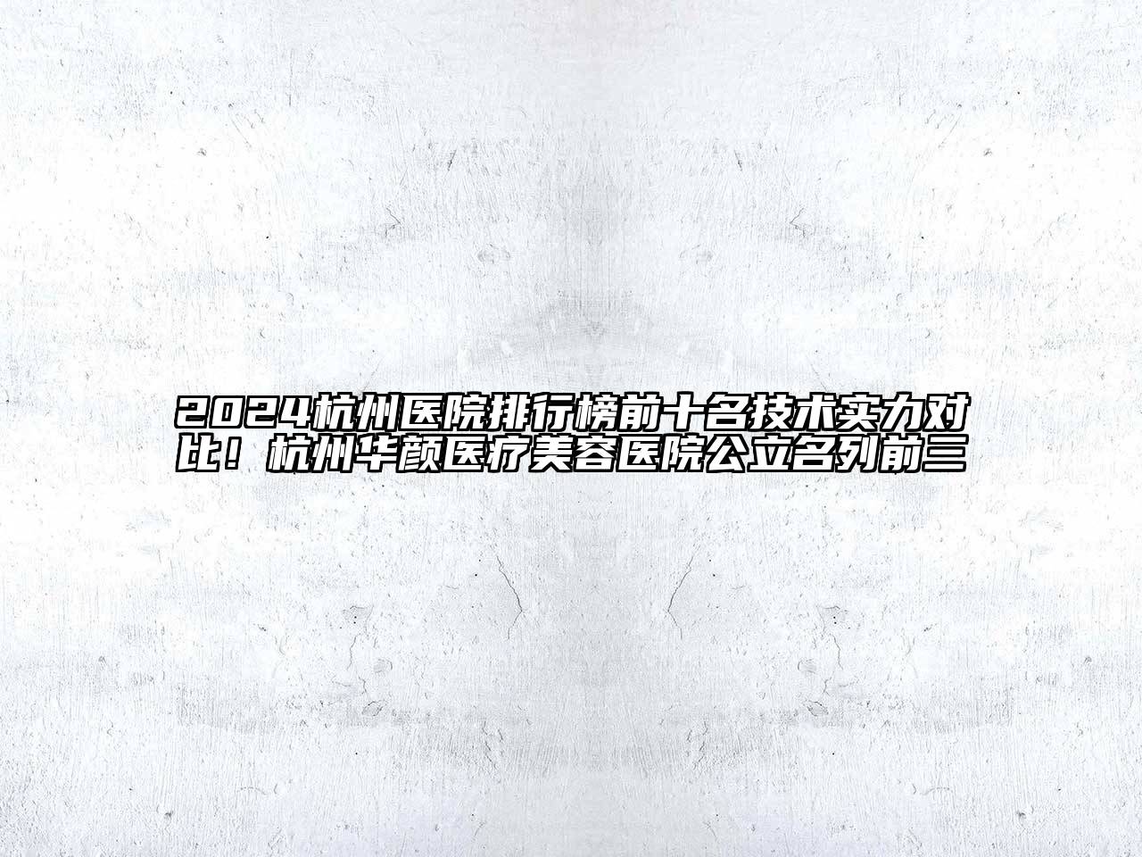 2024杭州医院排行榜前十名技术实力对比！杭州华颜医疗美容医院公立名列前三