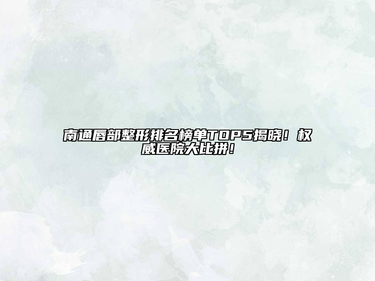 南通唇部整形排名榜单TOP5揭晓！权威医院大比拼！