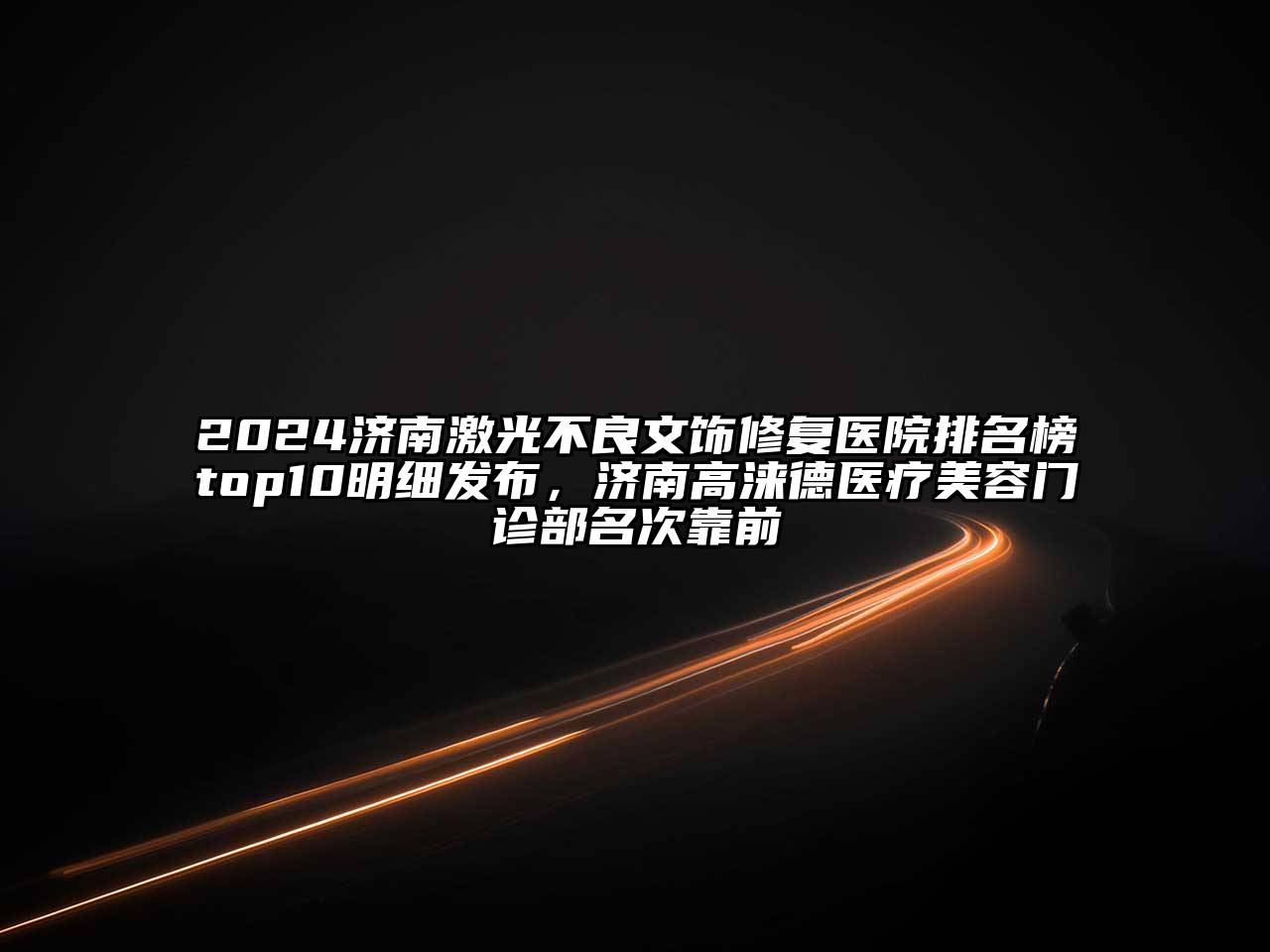 2024济南激光不良文饰修复医院排名榜top10明细发布，济南高涞德医疗美容门诊部名次靠前