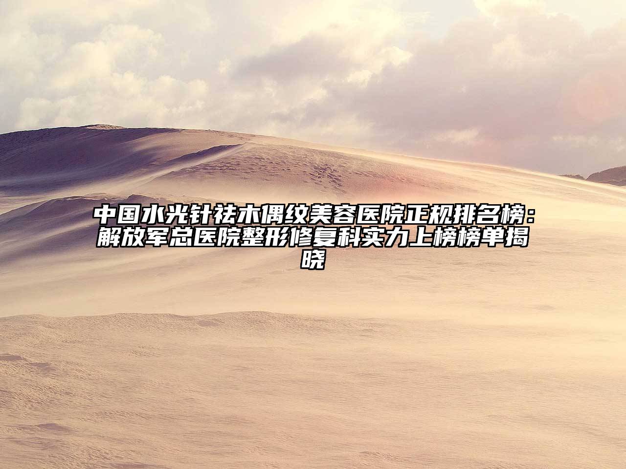 中国水光针祛木偶纹美容医院正规排名榜：解放军总医院整形修复科实力上榜榜单揭晓
