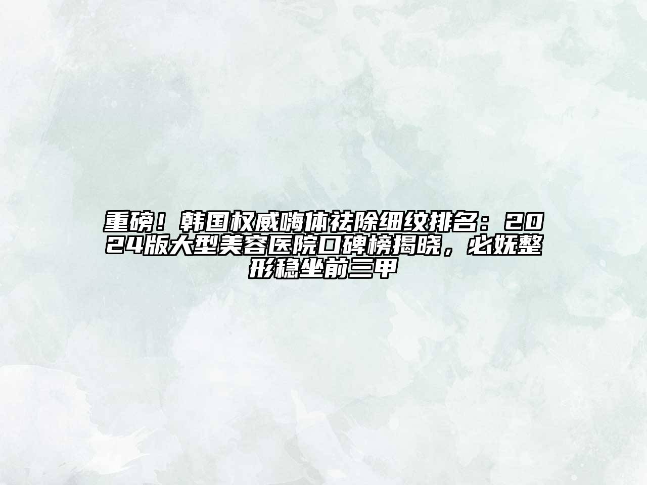 重磅！韩国权威嗨体祛除细纹排名：2024版大型美容医院口碑榜揭晓，必妩整形稳坐前三甲