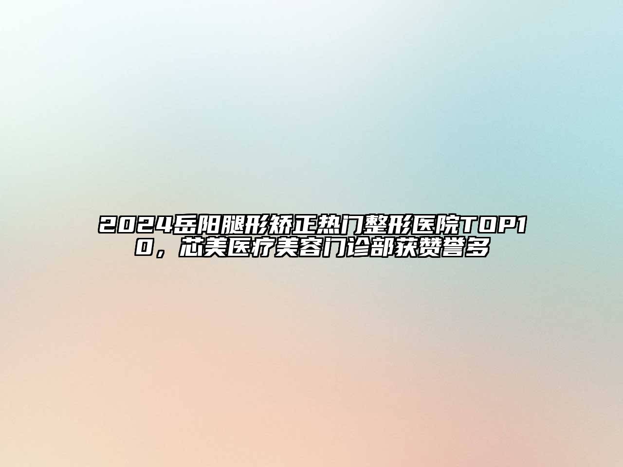 2024岳阳腿形矫正热门整形医院TOP10，芯美医疗美容门诊部获赞誉多