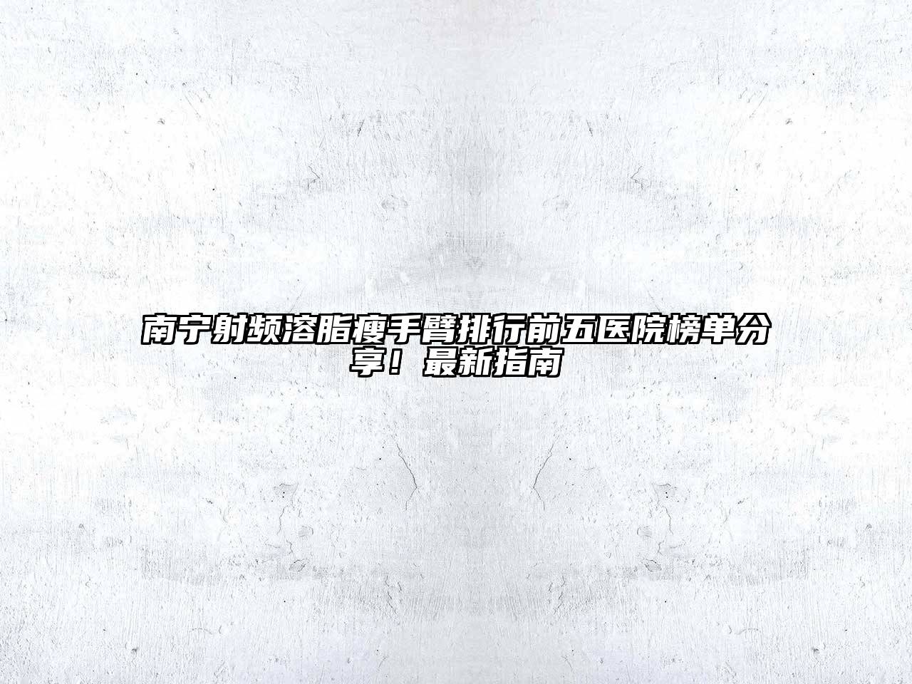 南宁射频溶脂瘦手臂排行前五医院榜单分享！最新指南