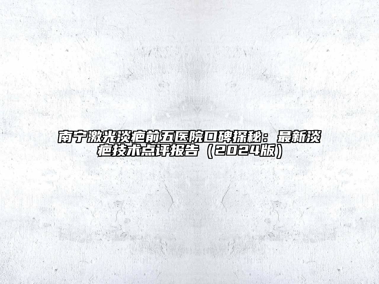 南宁激光淡疤前五医院口碑探秘：最新淡疤技术点评报告（2024版）