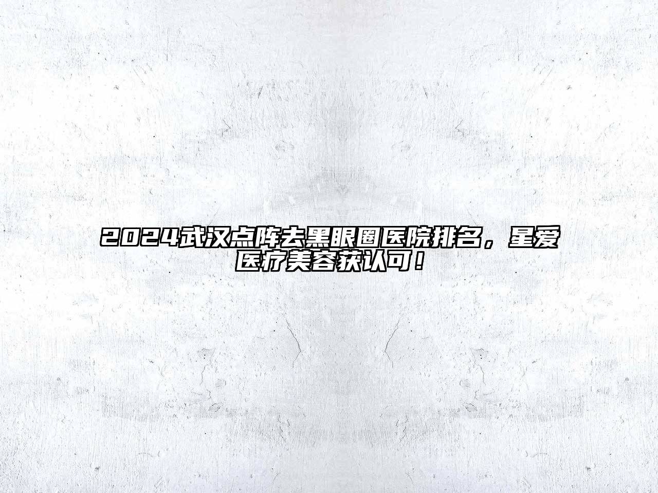 2024武汉点阵去黑眼圈医院排名，星爱医疗美容获认可！