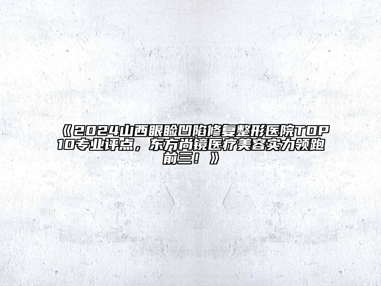 2024山西眼睑凹陷修复整形医院TOP10专业评点，东方尚镜医疗美容实力领跑前三！