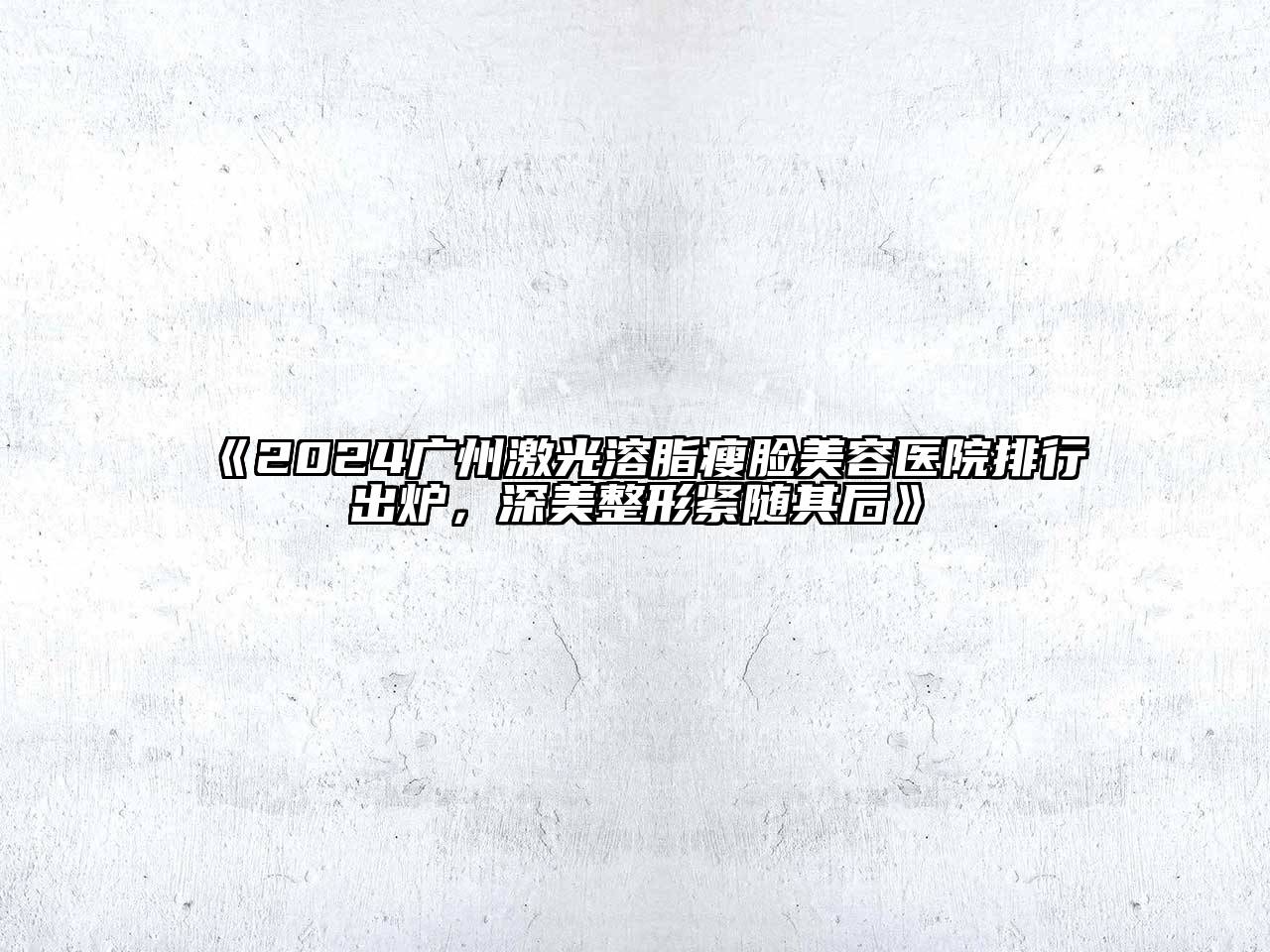 2024广州激光溶脂瘦脸美容医院排行出炉，深美整形紧随其后