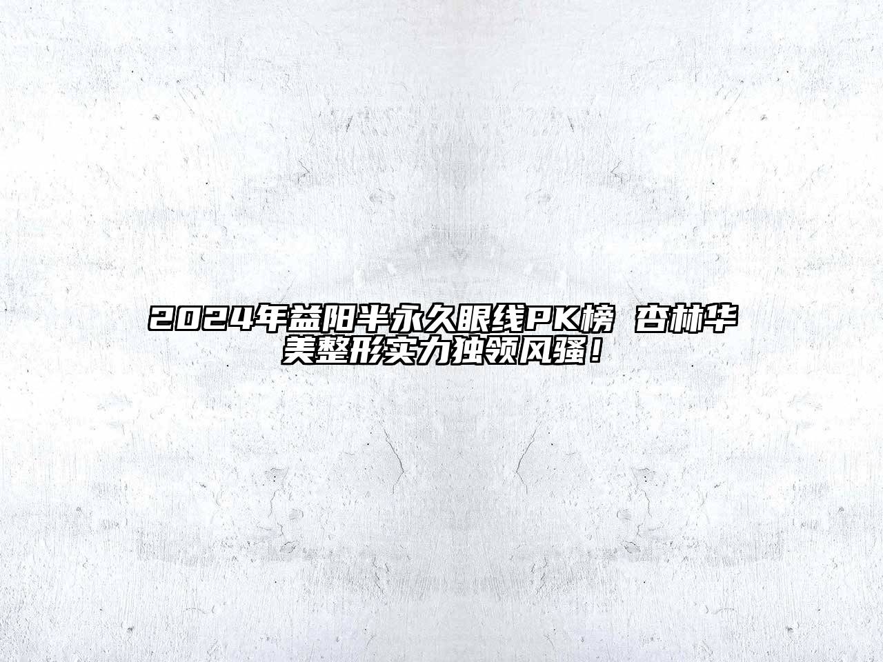 2024年益阳半永久眼线PK榜 杏林华美整形实力独领风骚！