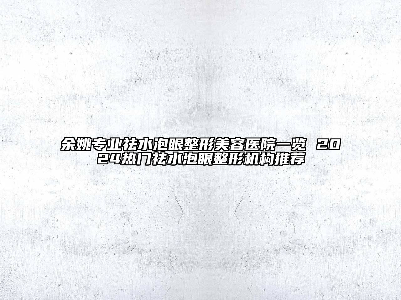 余姚专业祛水泡眼整形美容医院一览 2024热门祛水泡眼整形机构推荐