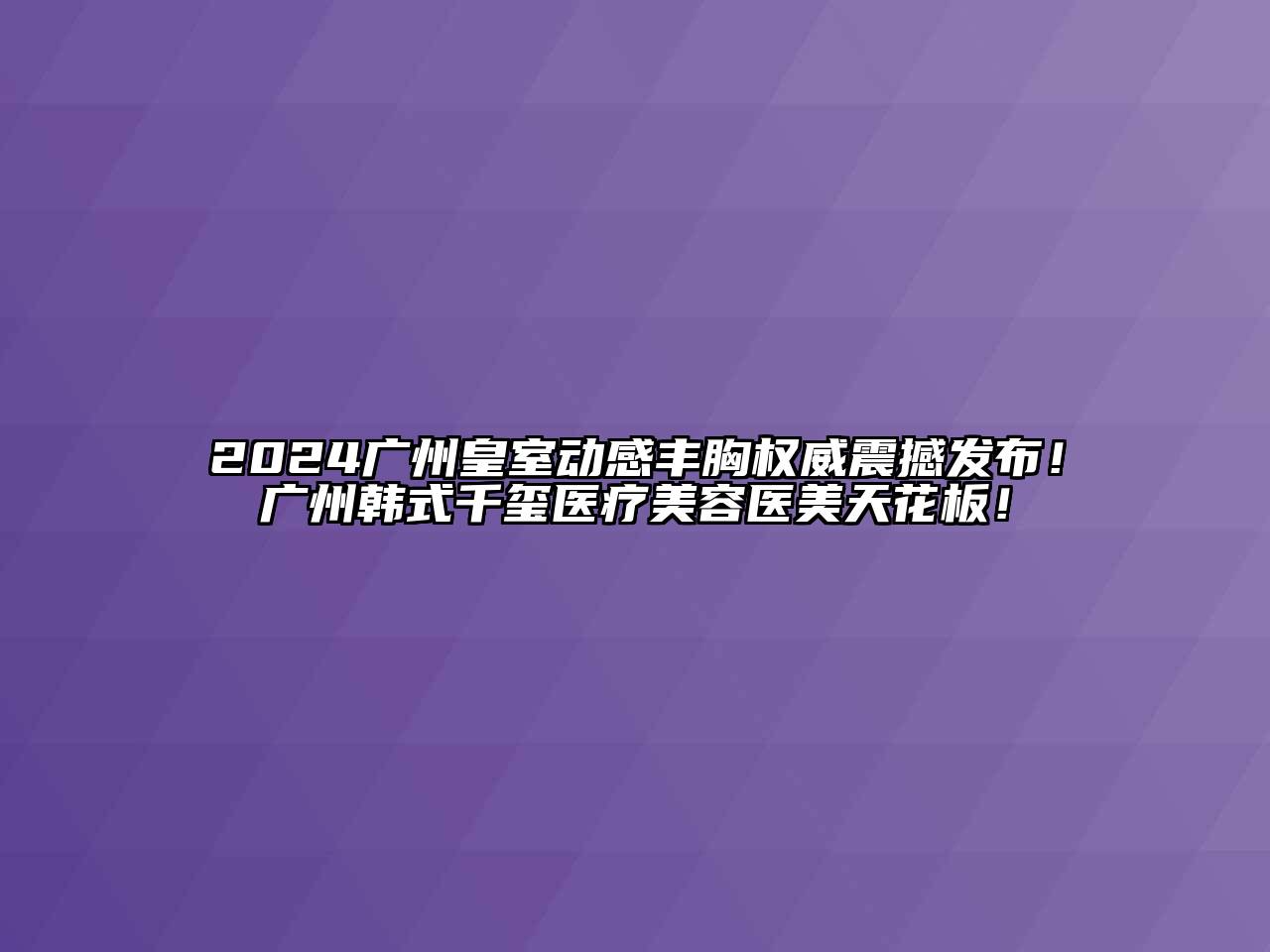 2024广州皇室动感丰胸权威震撼发布！广州韩式千玺医疗美容医美天花板！