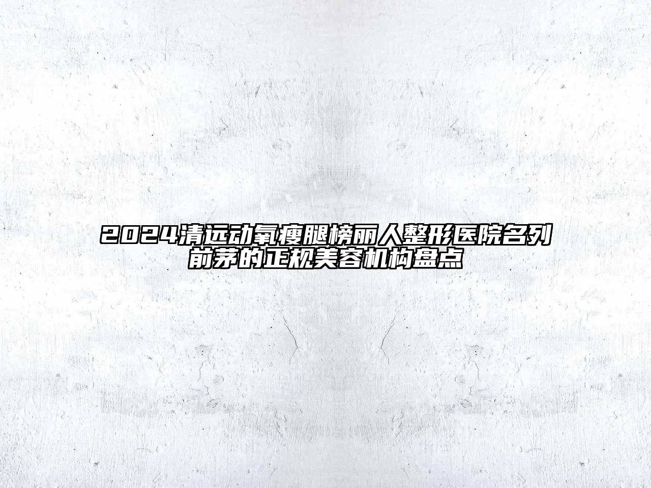 2024清远动氧瘦腿榜丽人整形医院名列前茅的正规美容机构盘点