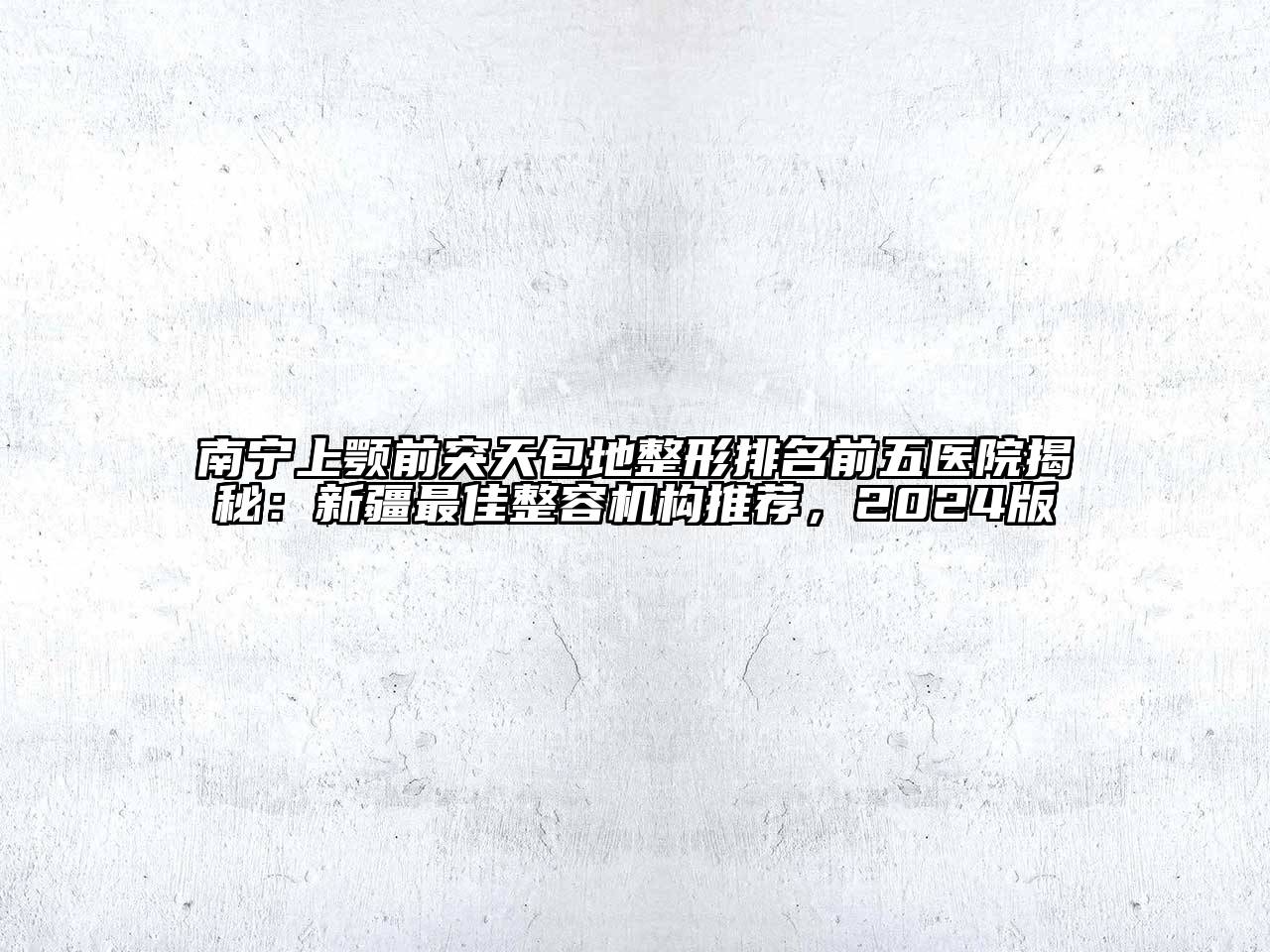 南宁上颚前突天包地整形排名前五医院揭秘：新疆最佳整容机构推荐，2024版
