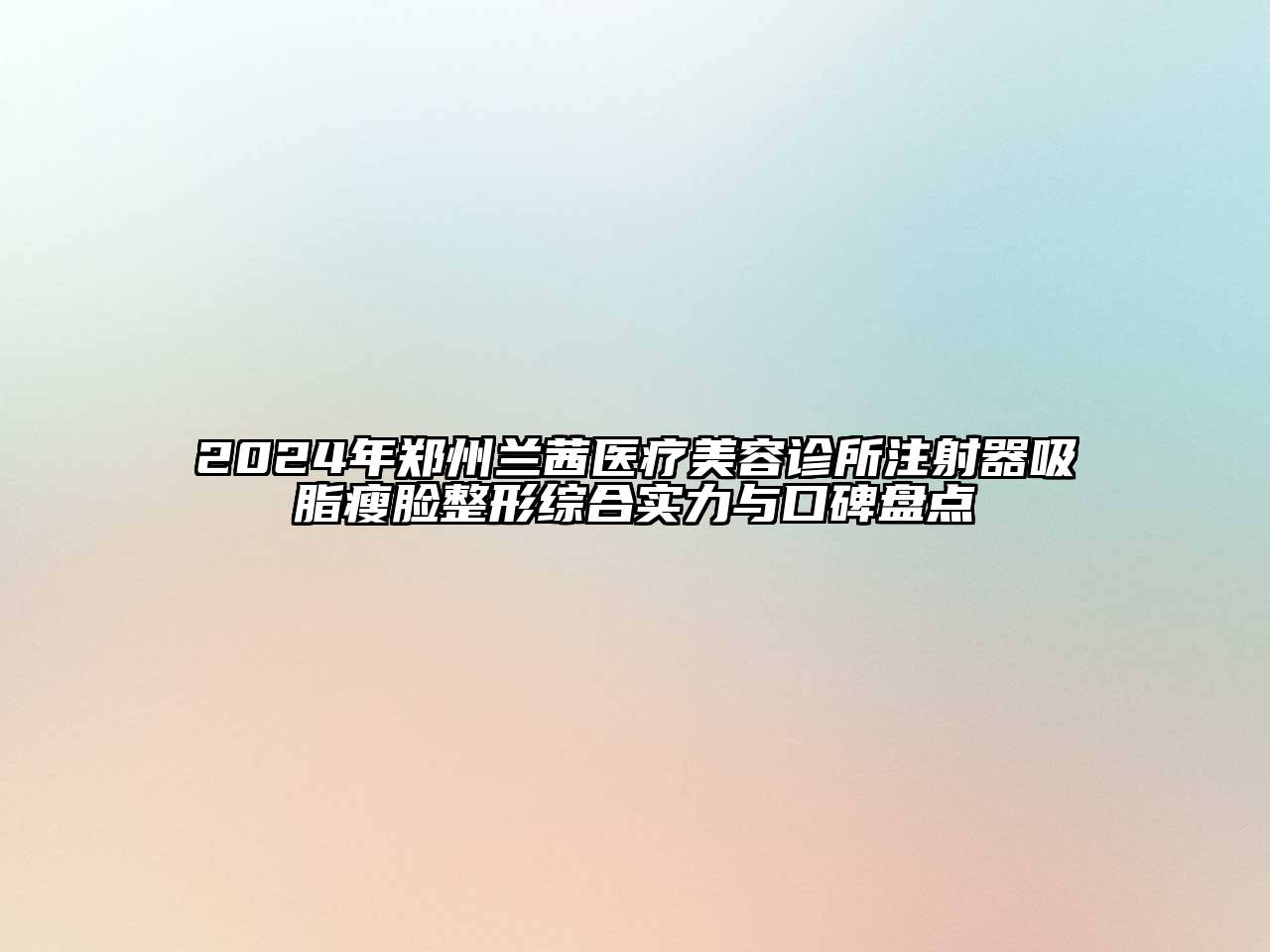 2024年郑州兰茜医疗美容诊所注射器吸脂瘦脸整形综合实力与口碑盘点