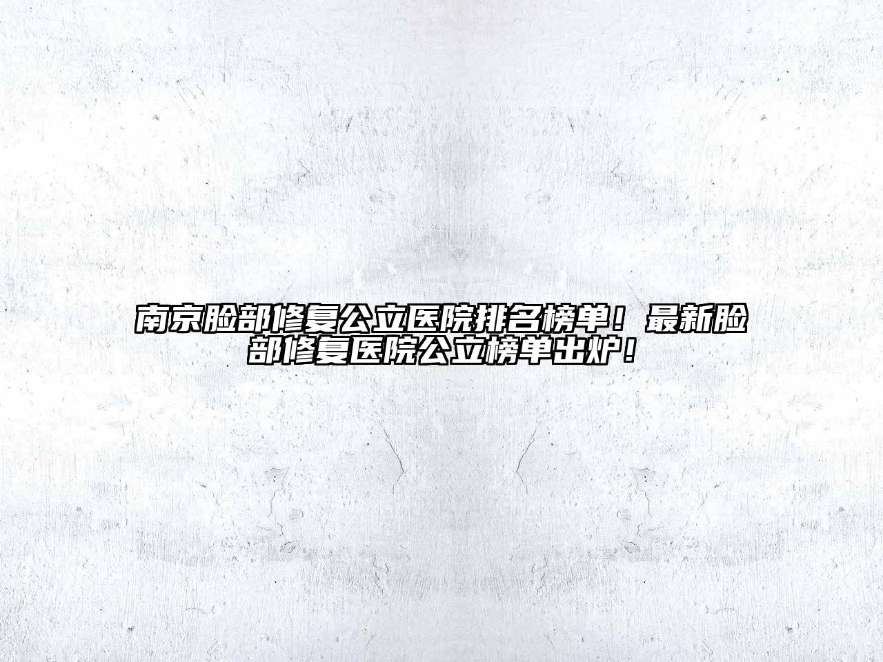 南京脸部修复公立医院排名榜单！最新脸部修复医院公立榜单出炉！