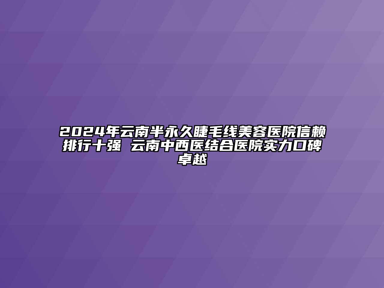 2024年云南半永久睫毛线美容医院信赖排行十强 云南中西医结合医院实力口碑卓越