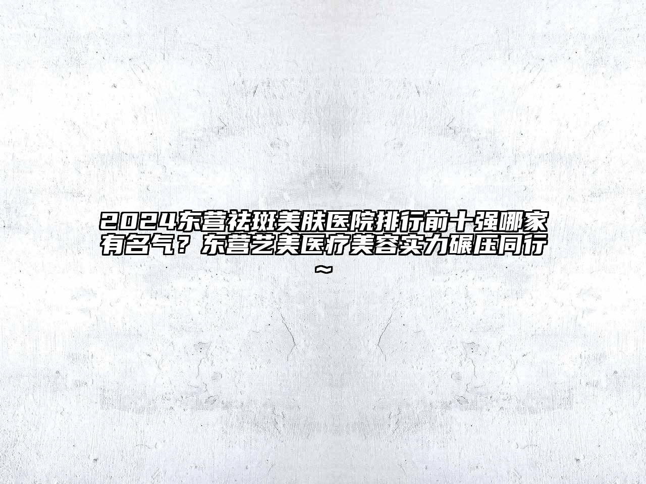 2024东营祛斑美肤医院排行前十强哪家有名气？东营艺美医疗美容实力碾压同行~
