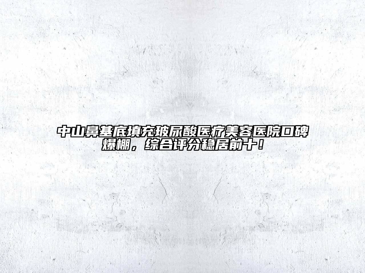 中山鼻基底填充玻尿酸医疗美容医院口碑爆棚，综合评分稳居前十！