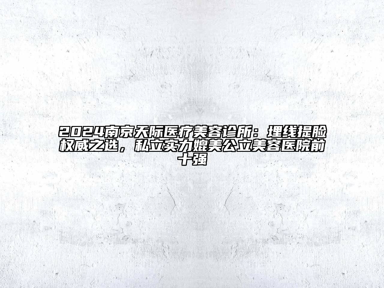 2024南京天际医疗美容诊所：埋线提脸权威之选，私立实力媲美公立美容医院前十强