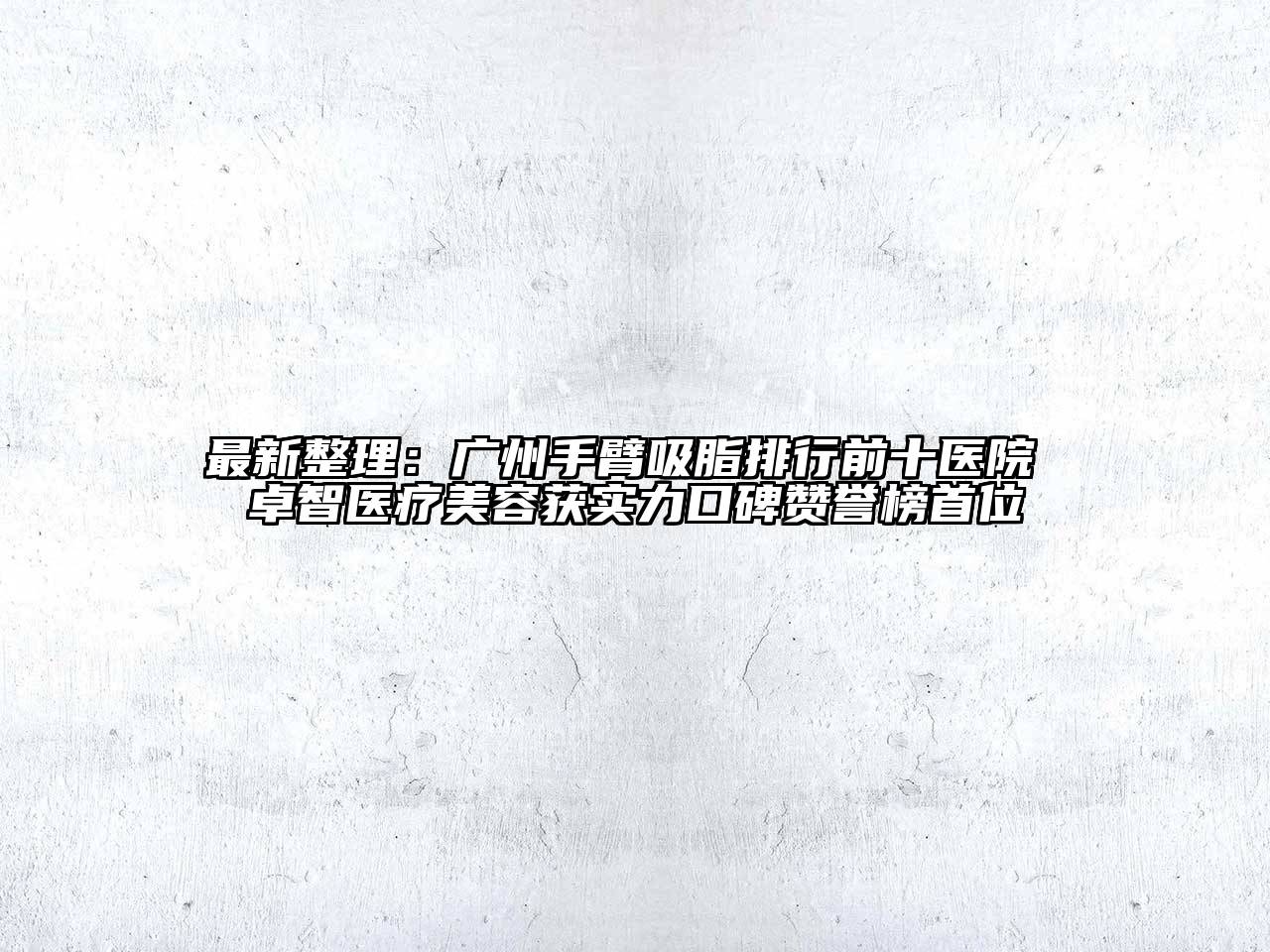 最新整理：广州手臂吸脂排行前十医院 卓智医疗美容获实力口碑赞誉榜首位