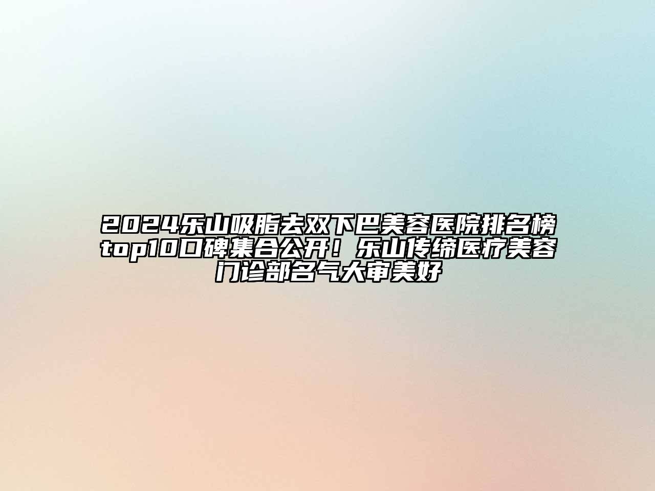 2024乐山吸脂去双下巴美容医院排名榜top10口碑集合公开！乐山传缔医疗美容门诊部名气大审美好