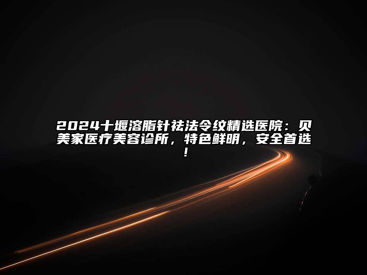 2024十堰溶脂针祛法令纹精选医院：贝美家医疗美容诊所，特色鲜明，安全首选！
