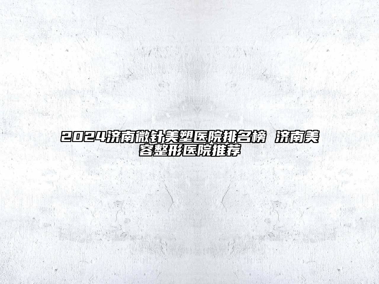 2024济南微针美塑医院排名榜 济南美容整形医院推荐