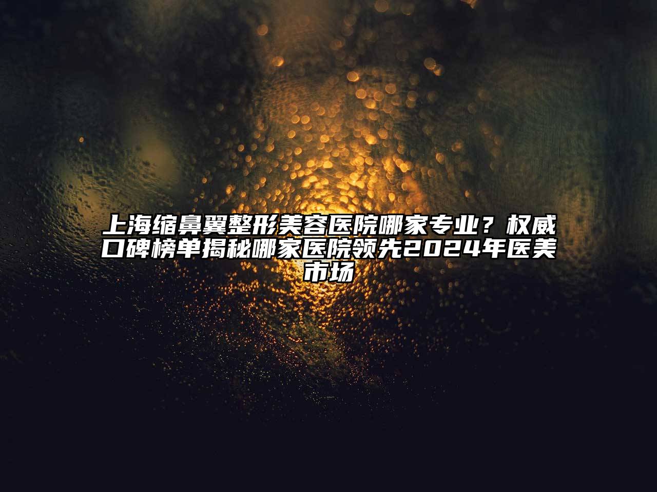 上海缩鼻翼整形美容医院哪家专业？权威口碑榜单揭秘哪家医院领先2024年医美市场