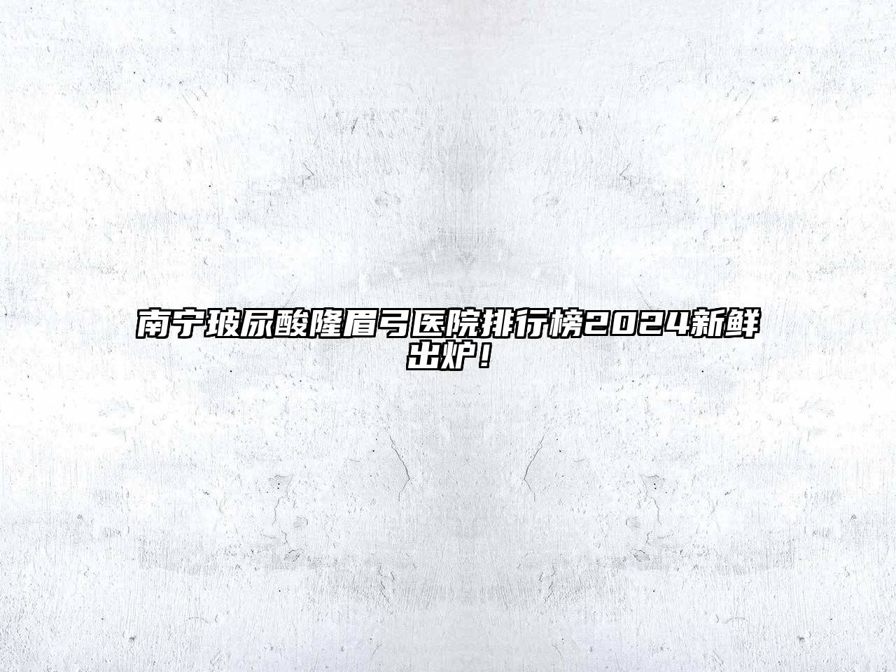 南宁玻尿酸隆眉弓医院排行榜2024新鲜出炉！