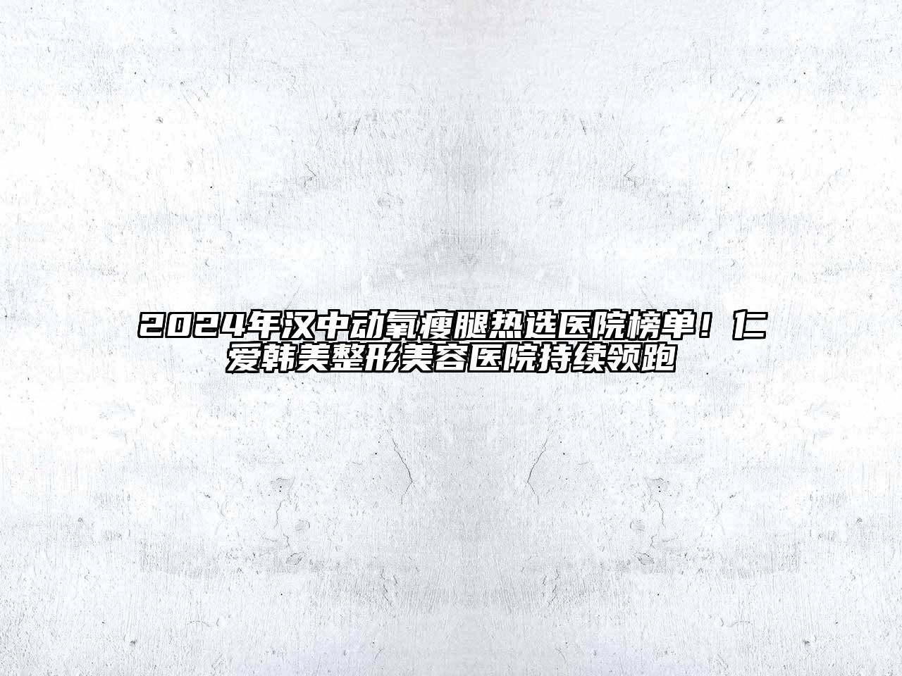 2024年汉中动氧瘦腿热选医院榜单！仁爱韩美整形美容医院持续领跑