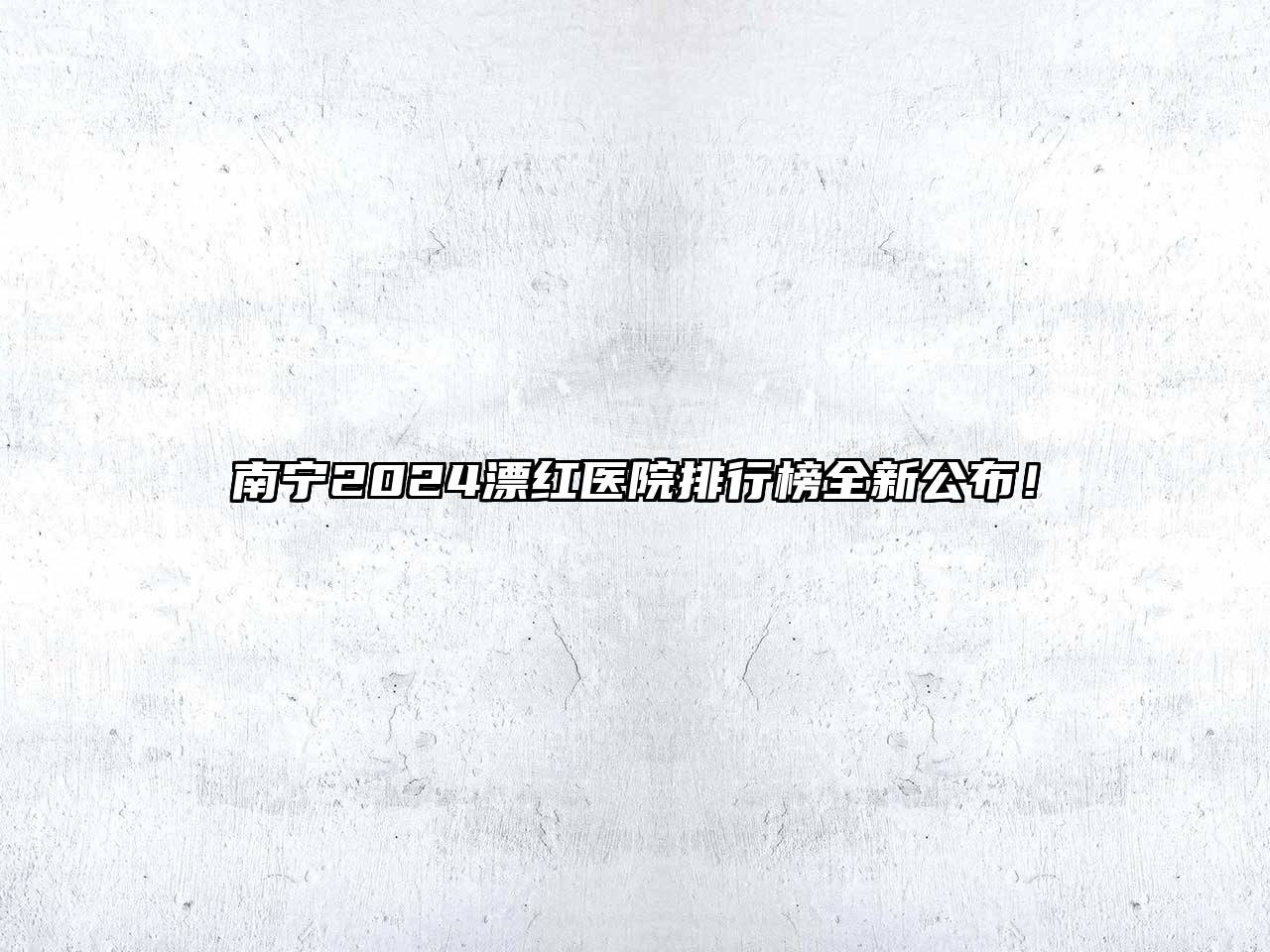 南宁2024漂红医院排行榜全新公布！