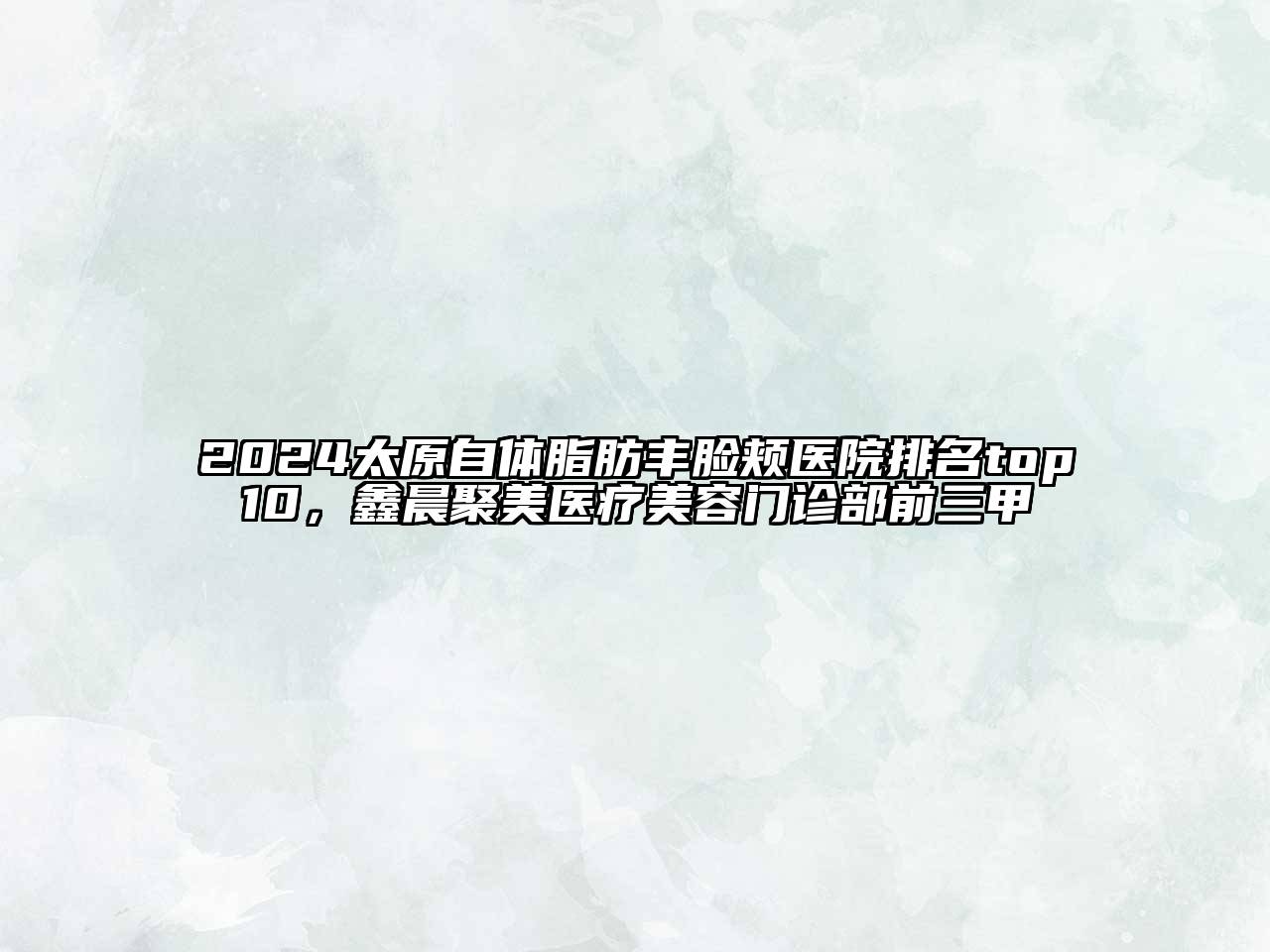 2024太原自体脂肪丰脸颊医院排名top10，鑫晨聚美医疗美容门诊部前三甲