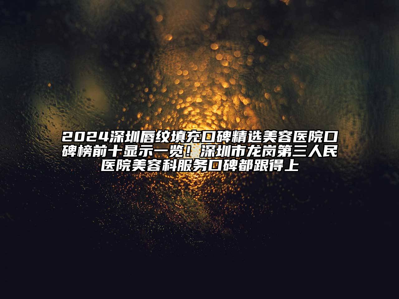 2024深圳唇纹填充口碑精选美容医院口碑榜前十显示一览！深圳市龙岗第三人民医院美容科服务口碑都跟得上