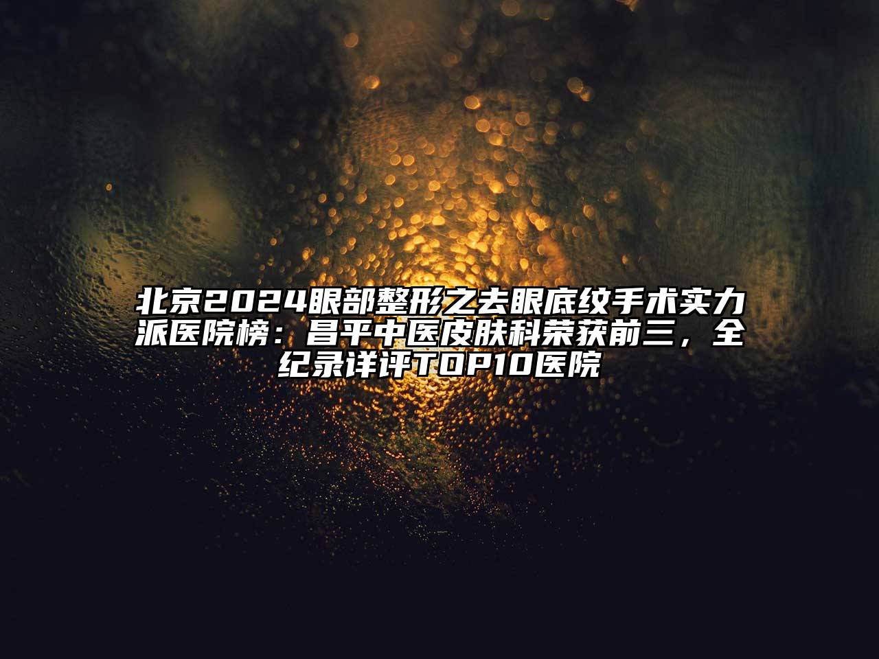 北京2024眼部整形之去眼底纹手术实力派医院榜：昌平中医皮肤科荣获前三，全纪录详评TOP10医院