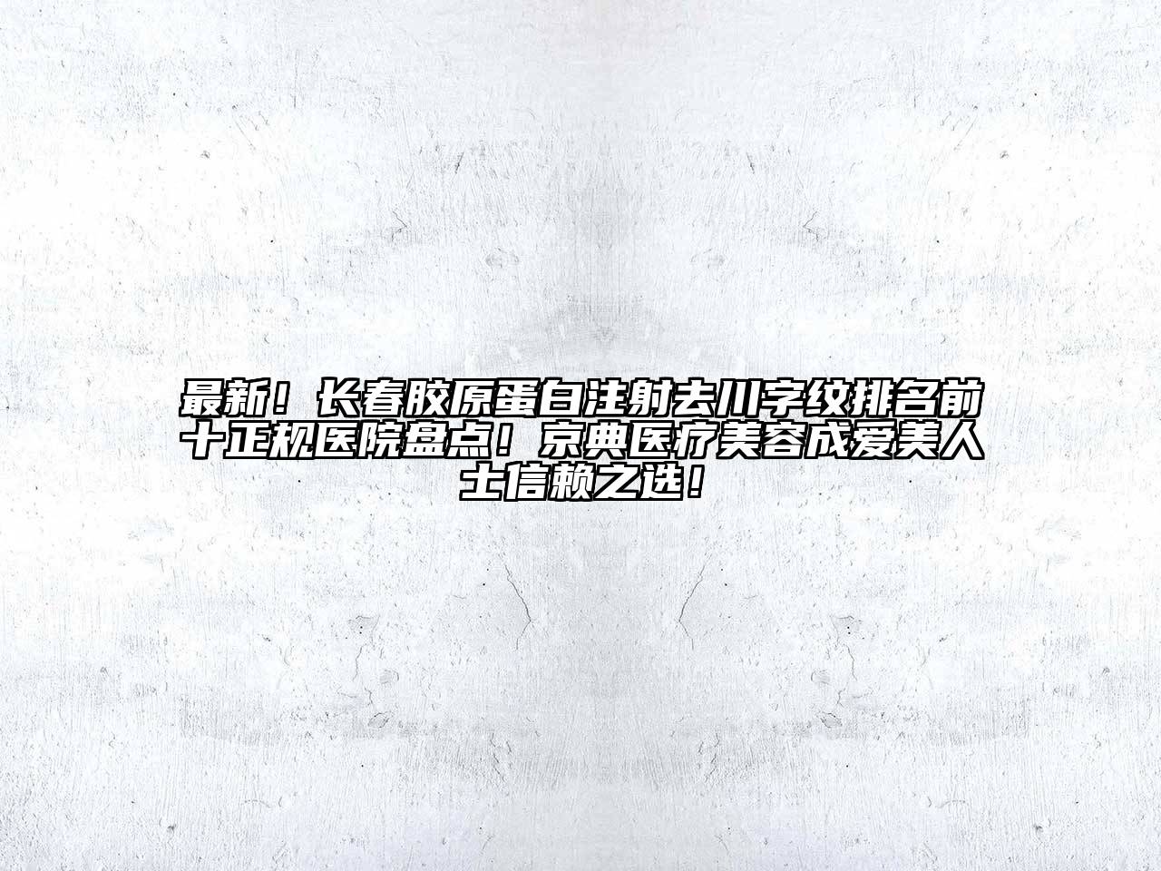 最新！长春胶原蛋白注射去川字纹排名前十正规医院盘点！京典医疗美容成爱美人士信赖之选！