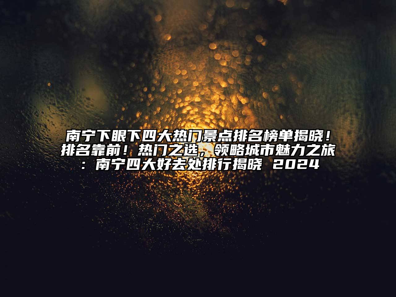 南宁下眼下四大热门景点排名榜单揭晓！排名靠前！热门之选，领略城市魅力之旅：南宁四大好去处排行揭晓 2024