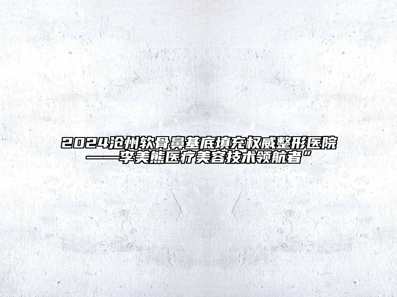 2024沧州软骨鼻基底填充权威整形医院——李美熊医疗美容技术领航者”