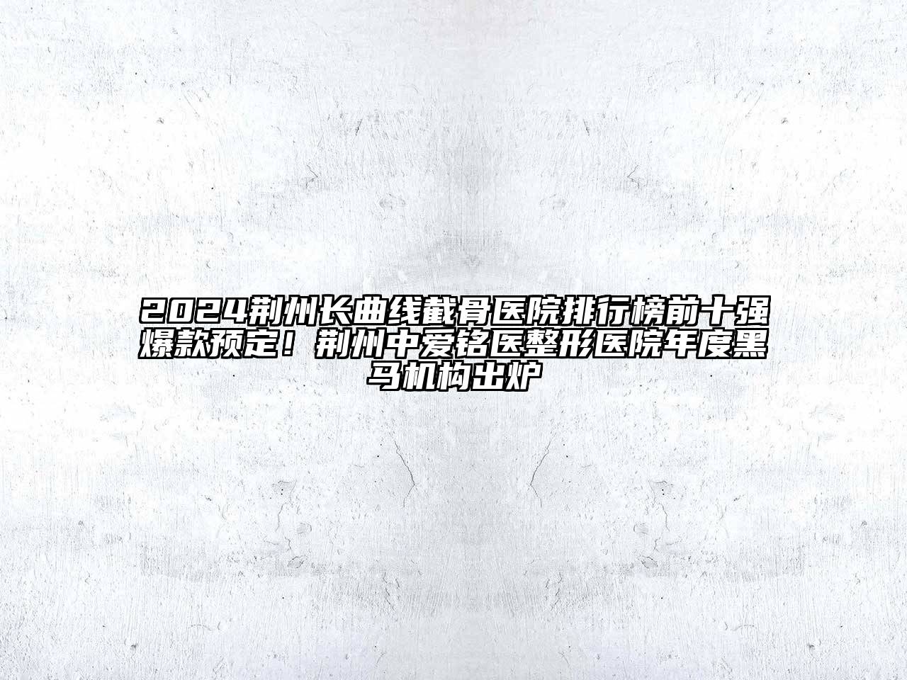 2024荆州长曲线截骨医院排行榜前十强爆款预定！荆州中爱铭医整形医院年度黑马机构出炉
