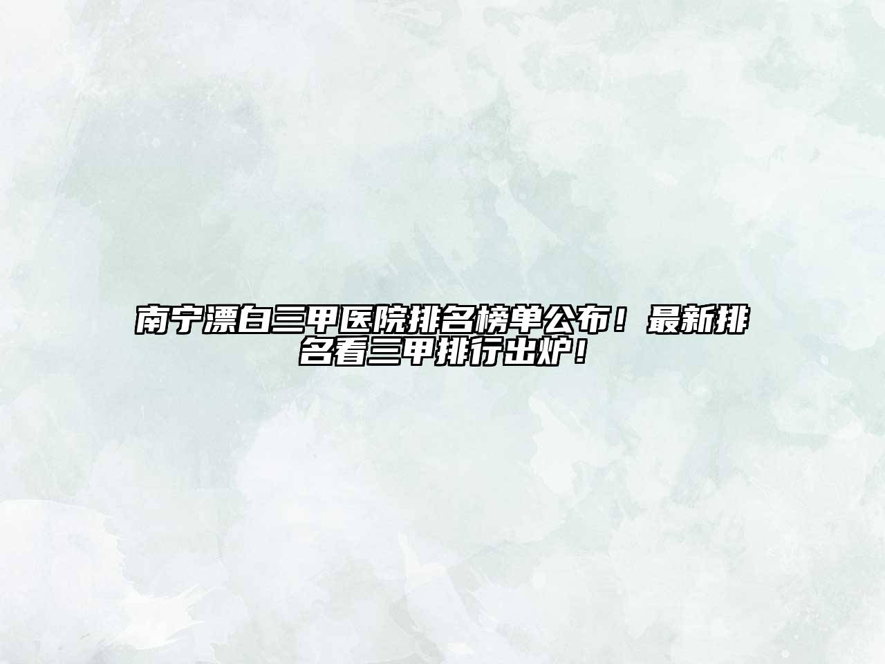 南宁漂白三甲医院排名榜单公布！最新排名看三甲排行出炉！