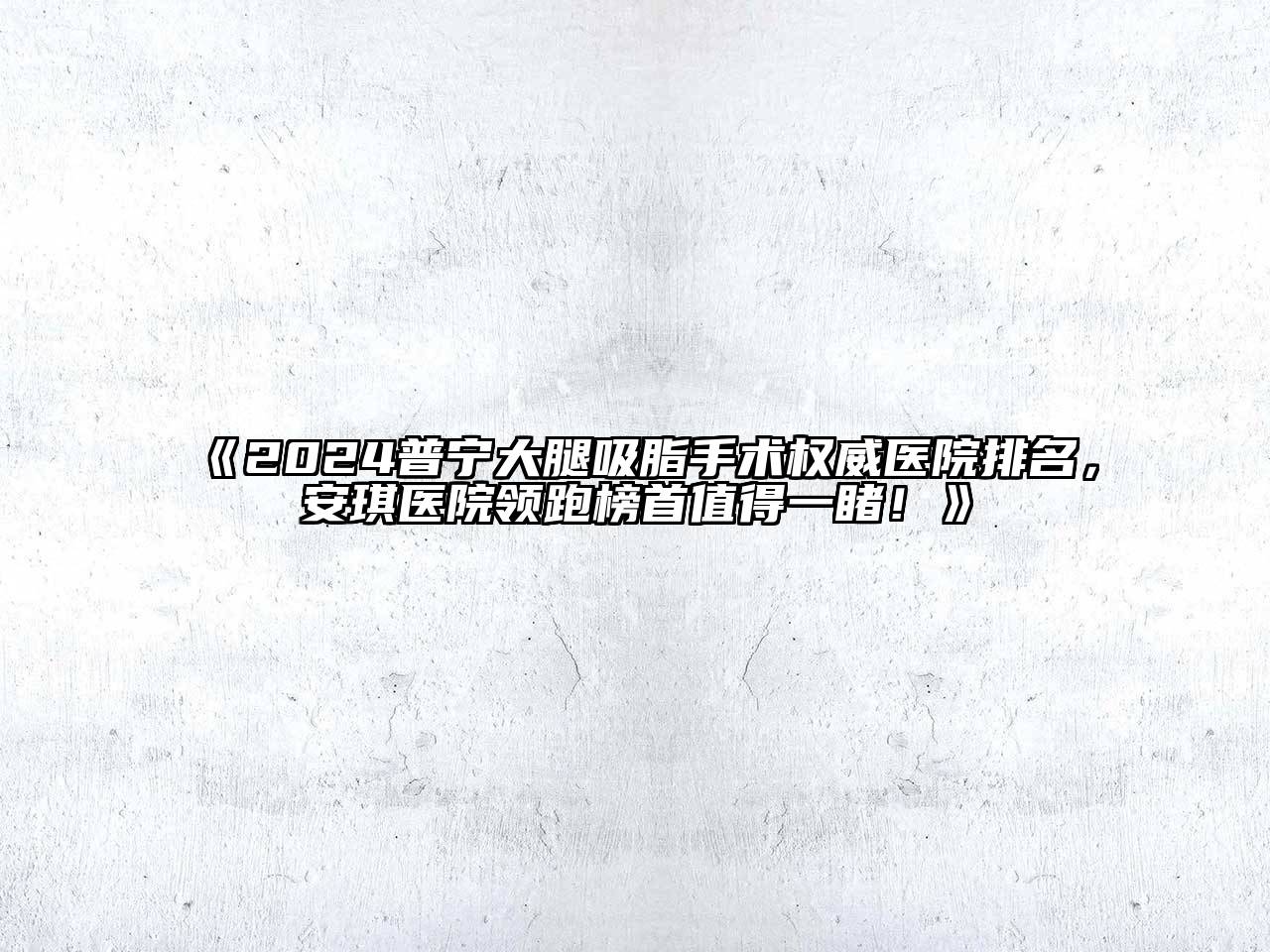 2024普宁大腿吸脂手术权威医院排名，安琪医院领跑榜首值得一睹！