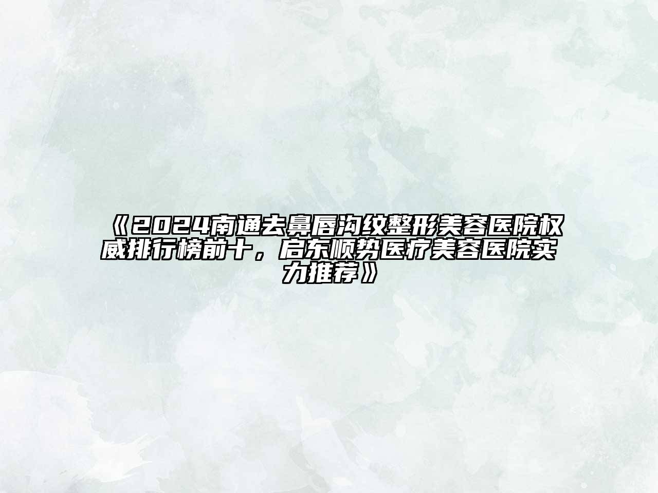 2024南通去鼻唇沟纹整形美容医院权威排行榜前十，启东顺势医疗美容医院实力推荐