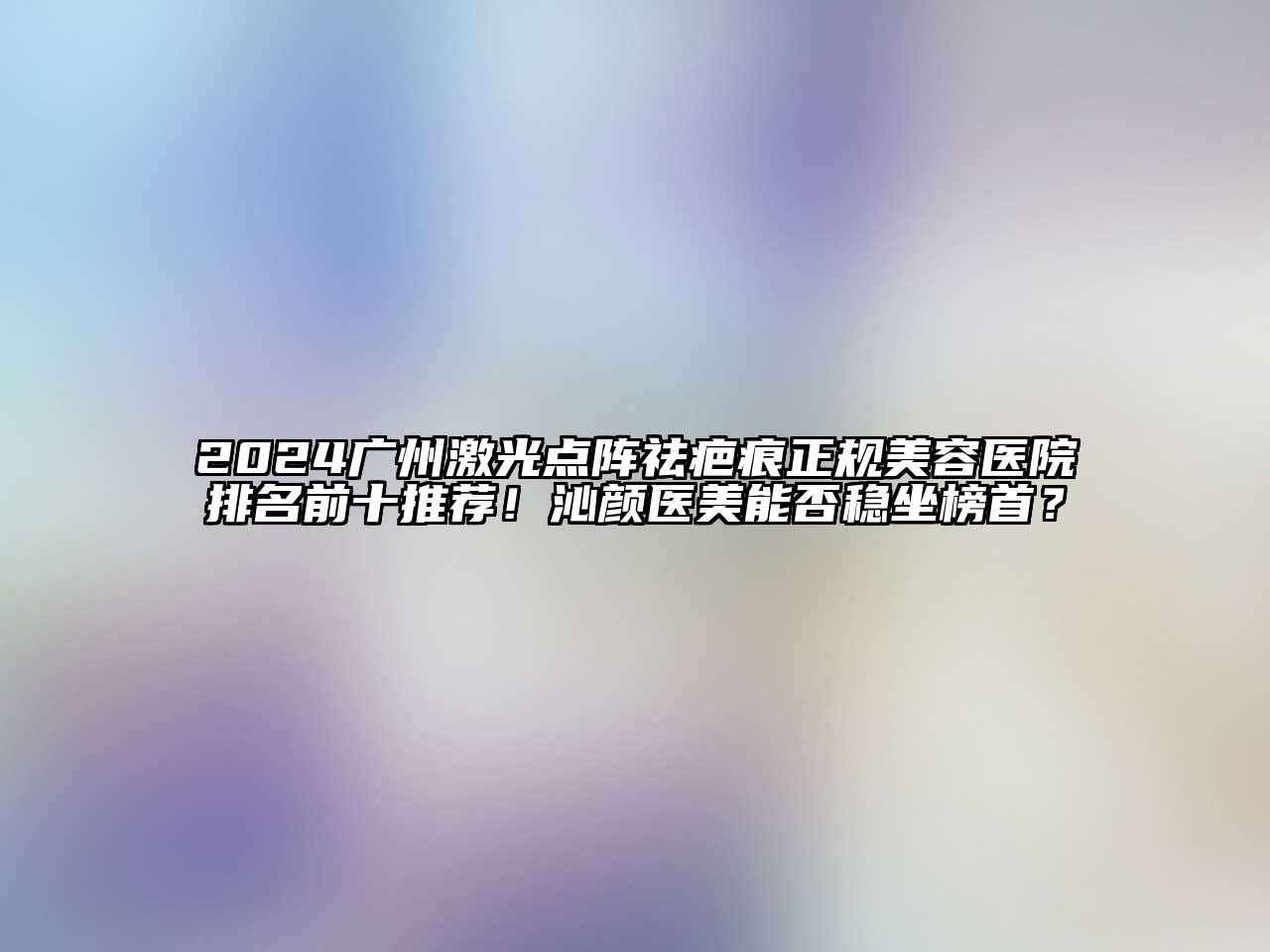 2024广州激光点阵祛疤痕正规美容医院排名前十推荐！沁颜医美能否稳坐榜首？