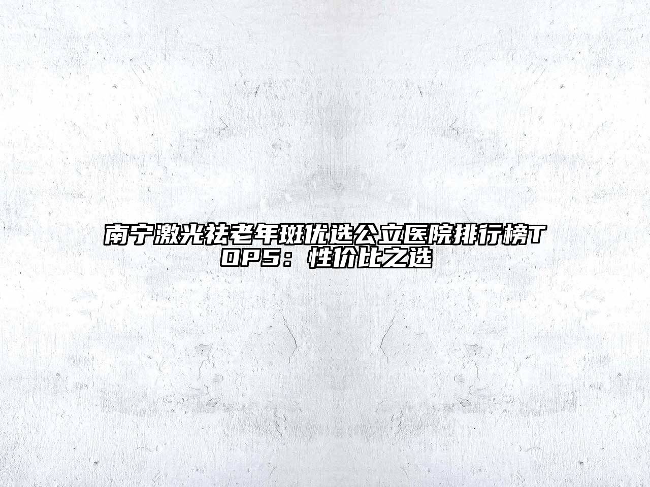 南宁激光祛老年斑优选公立医院排行榜TOP5：性价比之选