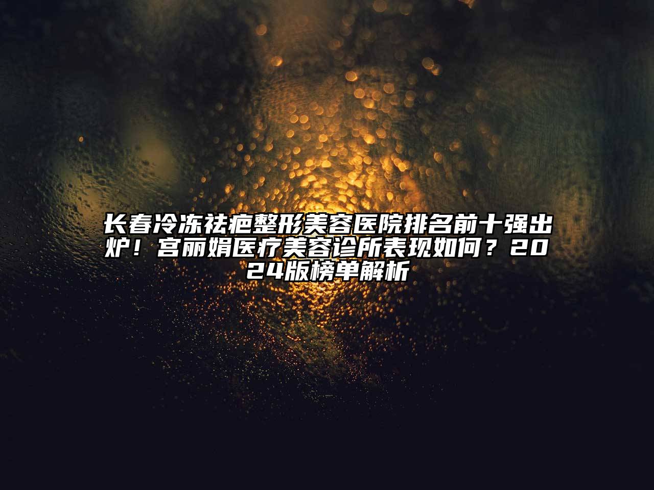 长春冷冻祛疤整形美容医院排名前十强出炉！宫丽娟医疗美容诊所表现如何？2024版榜单解析